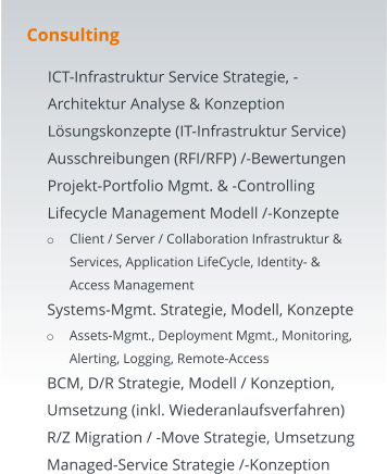 Consulting 	ICT-Infrastruktur Service Strategie, -Architektur Analyse & Konzeption 	Lösungskonzepte (IT-Infrastruktur Service) 	Ausschreibungen (RFI/RFP) /-Bewertungen  	Projekt-Portfolio Mgmt. & -Controlling  	Lifecycle Management Modell /-Konzepte o	Client / Server / Collaboration Infrastruktur & Services, Application LifeCycle, Identity- & Access Management  	Systems-Mgmt. Strategie, Modell, Konzepte o	Assets-Mgmt., Deployment Mgmt., Monitoring, Alerting, Logging, Remote-Access 	BCM, D/R Strategie, Modell / Konzeption, Umsetzung (inkl. Wiederanlaufsverfahren) 	R/Z Migration / -Move Strategie, Umsetzung 	Managed-Service Strategie /-Konzeption